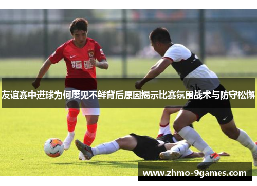 友谊赛中进球为何屡见不鲜背后原因揭示比赛氛围战术与防守松懈