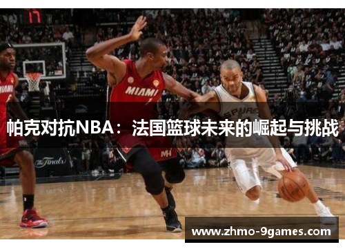 帕克对抗NBA:法国篮球未来的崛起与挑战 帕克对抗NBA:法国篮球未来的崛起与挑战