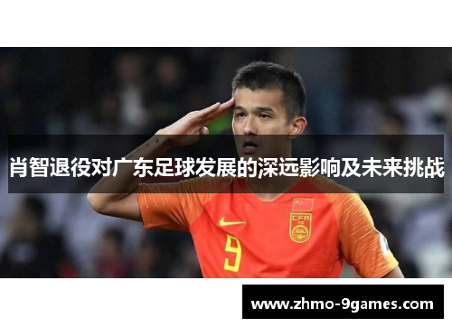 肖智退役对广东足球发展的深远影响及未来挑战 肖智退役对广东足球发展的深远影响及未来挑战