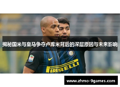 揭秘国米与皇马争夺卢库米背后的深层原因与未来影响