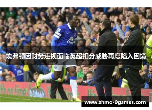 埃弗顿因财务违规面临英超扣分威胁再度陷入困境