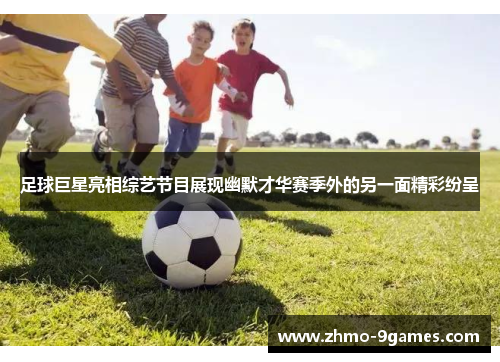 足球巨星亮相综艺节目展现幽默才华赛季外的另一面精彩纷呈 足球巨星亮相综艺节目展现幽默才华赛季外的另一面精彩纷呈