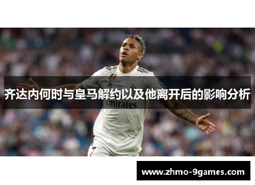 齐达内何时与皇马解约以及他离开后的影响分析 齐达内何时与皇马解约以及他离开后的影响分析